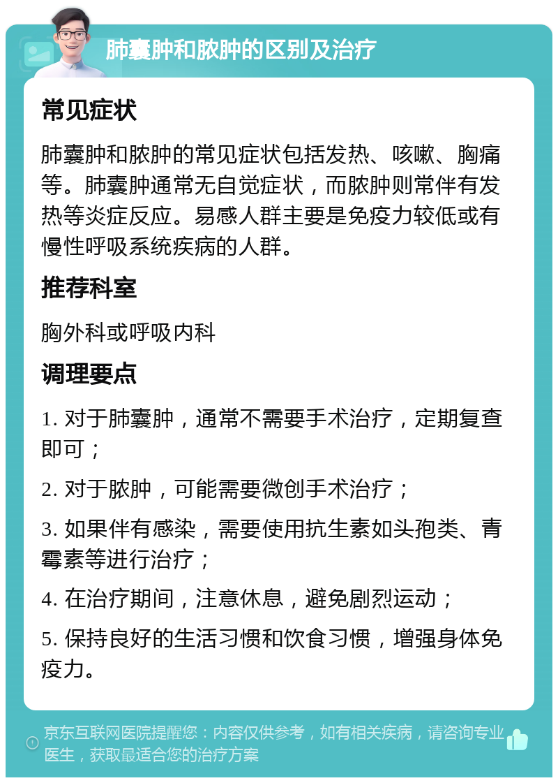 肺囊肿和脓肿的区别及治疗 常见症状 肺囊肿和脓肿的常见症状包括发热、咳嗽、胸痛等。肺囊肿通常无自觉症状，而脓肿则常伴有发热等炎症反应。易感人群主要是免疫力较低或有慢性呼吸系统疾病的人群。 推荐科室 胸外科或呼吸内科 调理要点 1. 对于肺囊肿，通常不需要手术治疗，定期复查即可； 2. 对于脓肿，可能需要微创手术治疗； 3. 如果伴有感染，需要使用抗生素如头孢类、青霉素等进行治疗； 4. 在治疗期间，注意休息，避免剧烈运动； 5. 保持良好的生活习惯和饮食习惯，增强身体免疫力。