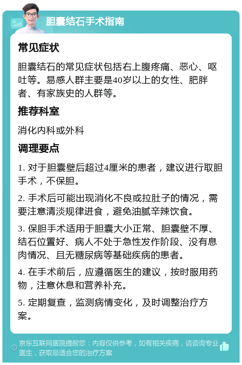 胆囊结石手术指南 常见症状 胆囊结石的常见症状包括右上腹疼痛、恶心、呕吐等。易感人群主要是40岁以上的女性、肥胖者、有家族史的人群等。 推荐科室 消化内科或外科 调理要点 1. 对于胆囊壁后超过4厘米的患者，建议进行取胆手术，不保胆。 2. 手术后可能出现消化不良或拉肚子的情况，需要注意清淡规律进食，避免油腻辛辣饮食。 3. 保胆手术适用于胆囊大小正常、胆囊壁不厚、结石位置好、病人不处于急性发作阶段、没有息肉情况、且无糖尿病等基础疾病的患者。 4. 在手术前后，应遵循医生的建议，按时服用药物，注意休息和营养补充。 5. 定期复查，监测病情变化，及时调整治疗方案。