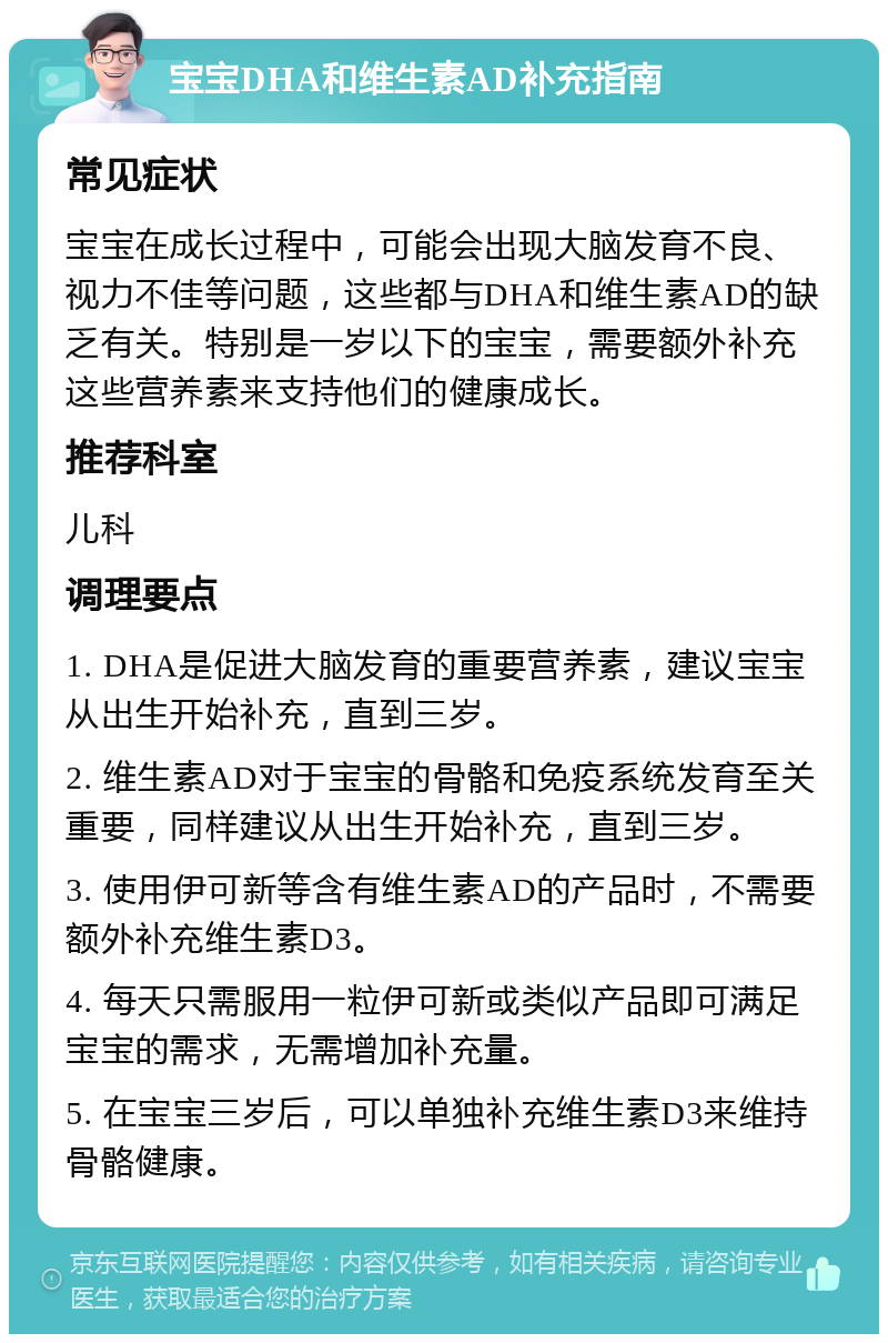 宝宝DHA和维生素AD补充指南 常见症状 宝宝在成长过程中，可能会出现大脑发育不良、视力不佳等问题，这些都与DHA和维生素AD的缺乏有关。特别是一岁以下的宝宝，需要额外补充这些营养素来支持他们的健康成长。 推荐科室 儿科 调理要点 1. DHA是促进大脑发育的重要营养素，建议宝宝从出生开始补充，直到三岁。 2. 维生素AD对于宝宝的骨骼和免疫系统发育至关重要，同样建议从出生开始补充，直到三岁。 3. 使用伊可新等含有维生素AD的产品时，不需要额外补充维生素D3。 4. 每天只需服用一粒伊可新或类似产品即可满足宝宝的需求，无需增加补充量。 5. 在宝宝三岁后，可以单独补充维生素D3来维持骨骼健康。