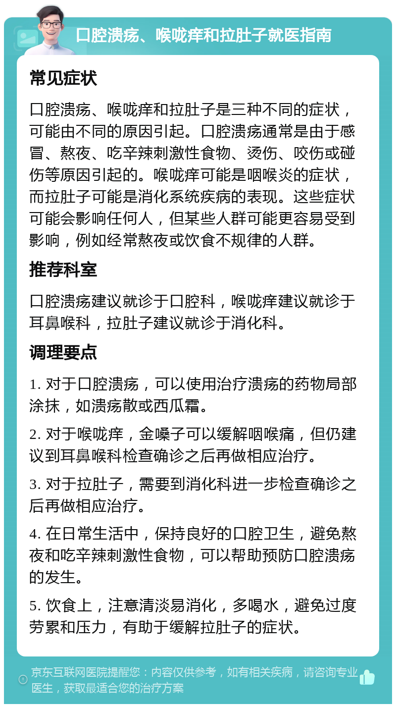 口腔溃疡、喉咙痒和拉肚子就医指南 常见症状 口腔溃疡、喉咙痒和拉肚子是三种不同的症状，可能由不同的原因引起。口腔溃疡通常是由于感冒、熬夜、吃辛辣刺激性食物、烫伤、咬伤或碰伤等原因引起的。喉咙痒可能是咽喉炎的症状，而拉肚子可能是消化系统疾病的表现。这些症状可能会影响任何人，但某些人群可能更容易受到影响，例如经常熬夜或饮食不规律的人群。 推荐科室 口腔溃疡建议就诊于口腔科，喉咙痒建议就诊于耳鼻喉科，拉肚子建议就诊于消化科。 调理要点 1. 对于口腔溃疡，可以使用治疗溃疡的药物局部涂抹，如溃疡散或西瓜霜。 2. 对于喉咙痒，金嗓子可以缓解咽喉痛，但仍建议到耳鼻喉科检查确诊之后再做相应治疗。 3. 对于拉肚子，需要到消化科进一步检查确诊之后再做相应治疗。 4. 在日常生活中，保持良好的口腔卫生，避免熬夜和吃辛辣刺激性食物，可以帮助预防口腔溃疡的发生。 5. 饮食上，注意清淡易消化，多喝水，避免过度劳累和压力，有助于缓解拉肚子的症状。