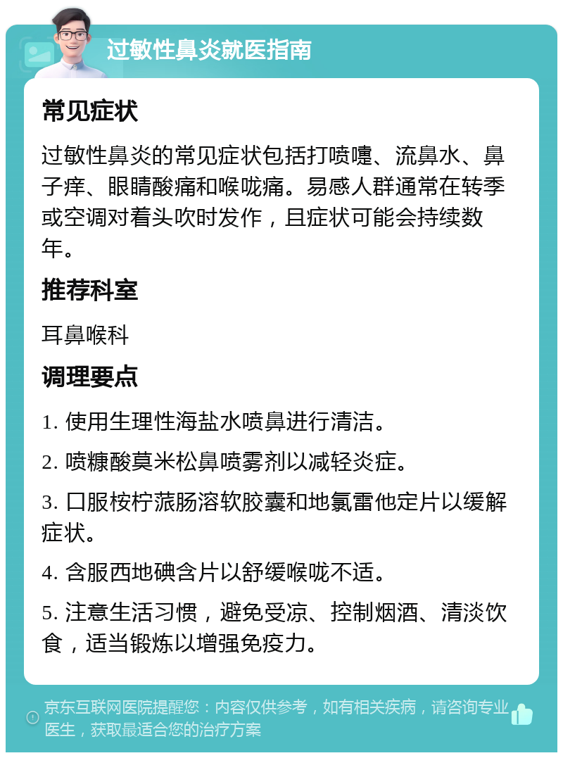 过敏性鼻炎就医指南 常见症状 过敏性鼻炎的常见症状包括打喷嚏、流鼻水、鼻子痒、眼睛酸痛和喉咙痛。易感人群通常在转季或空调对着头吹时发作，且症状可能会持续数年。 推荐科室 耳鼻喉科 调理要点 1. 使用生理性海盐水喷鼻进行清洁。 2. 喷糠酸莫米松鼻喷雾剂以减轻炎症。 3. 口服桉柠蒎肠溶软胶囊和地氯雷他定片以缓解症状。 4. 含服西地碘含片以舒缓喉咙不适。 5. 注意生活习惯，避免受凉、控制烟酒、清淡饮食，适当锻炼以增强免疫力。