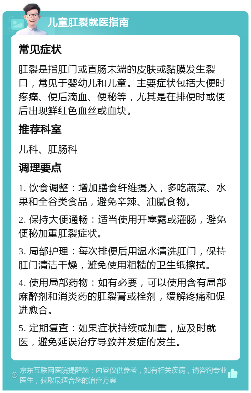 儿童肛裂就医指南 常见症状 肛裂是指肛门或直肠末端的皮肤或黏膜发生裂口，常见于婴幼儿和儿童。主要症状包括大便时疼痛、便后滴血、便秘等，尤其是在排便时或便后出现鲜红色血丝或血块。 推荐科室 儿科、肛肠科 调理要点 1. 饮食调整：增加膳食纤维摄入，多吃蔬菜、水果和全谷类食品，避免辛辣、油腻食物。 2. 保持大便通畅：适当使用开塞露或灌肠，避免便秘加重肛裂症状。 3. 局部护理：每次排便后用温水清洗肛门，保持肛门清洁干燥，避免使用粗糙的卫生纸擦拭。 4. 使用局部药物：如有必要，可以使用含有局部麻醉剂和消炎药的肛裂膏或栓剂，缓解疼痛和促进愈合。 5. 定期复查：如果症状持续或加重，应及时就医，避免延误治疗导致并发症的发生。