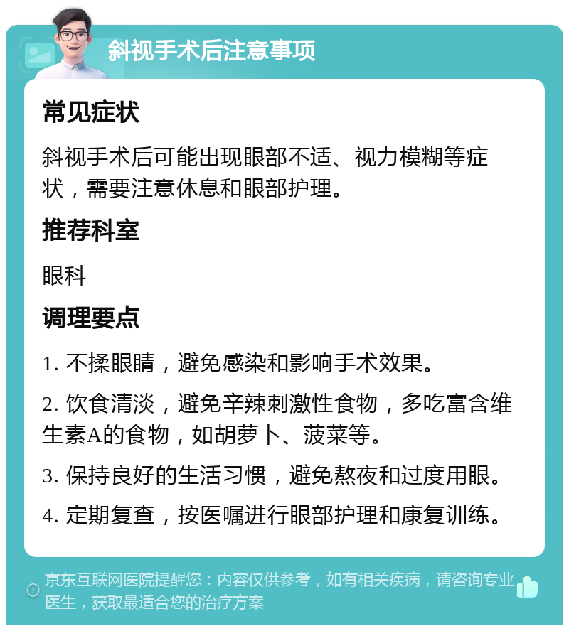 斜视手术后注意事项 常见症状 斜视手术后可能出现眼部不适、视力模糊等症状，需要注意休息和眼部护理。 推荐科室 眼科 调理要点 1. 不揉眼睛，避免感染和影响手术效果。 2. 饮食清淡，避免辛辣刺激性食物，多吃富含维生素A的食物，如胡萝卜、菠菜等。 3. 保持良好的生活习惯，避免熬夜和过度用眼。 4. 定期复查，按医嘱进行眼部护理和康复训练。