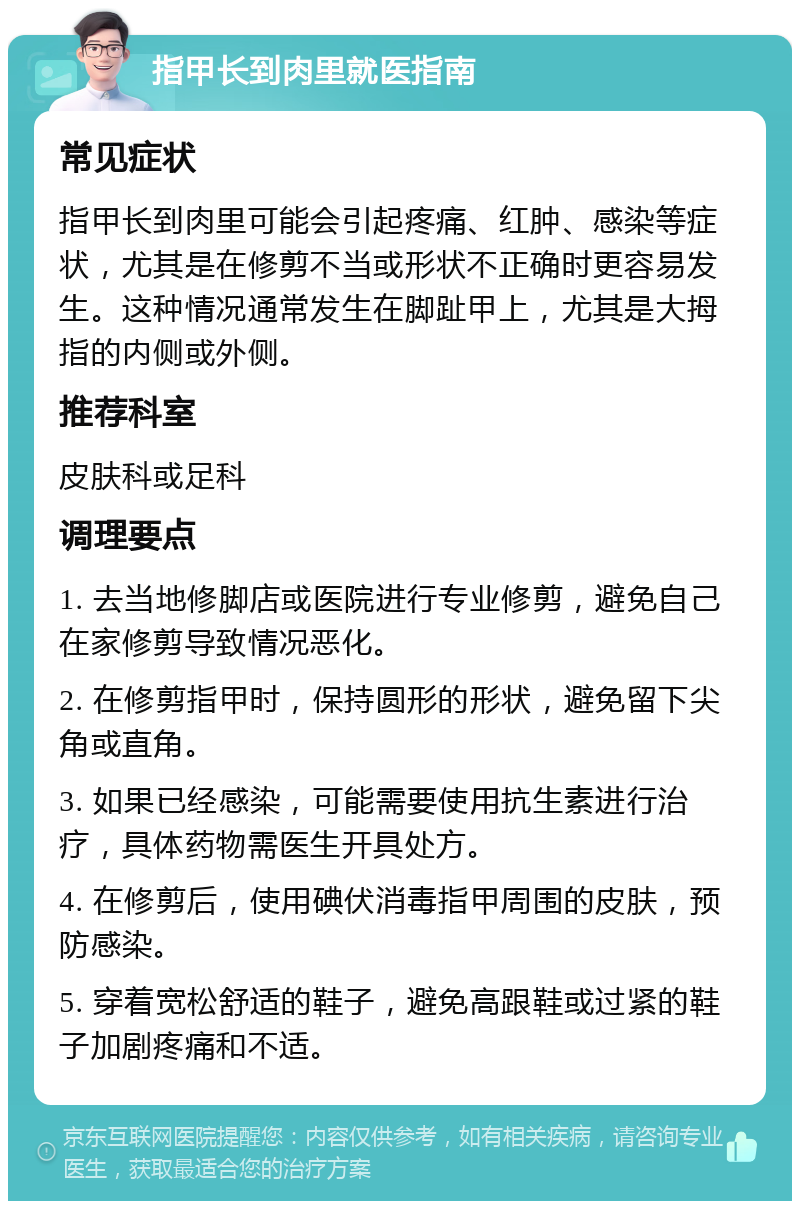 指甲长到肉里就医指南 常见症状 指甲长到肉里可能会引起疼痛、红肿、感染等症状，尤其是在修剪不当或形状不正确时更容易发生。这种情况通常发生在脚趾甲上，尤其是大拇指的内侧或外侧。 推荐科室 皮肤科或足科 调理要点 1. 去当地修脚店或医院进行专业修剪，避免自己在家修剪导致情况恶化。 2. 在修剪指甲时，保持圆形的形状，避免留下尖角或直角。 3. 如果已经感染，可能需要使用抗生素进行治疗，具体药物需医生开具处方。 4. 在修剪后，使用碘伏消毒指甲周围的皮肤，预防感染。 5. 穿着宽松舒适的鞋子，避免高跟鞋或过紧的鞋子加剧疼痛和不适。