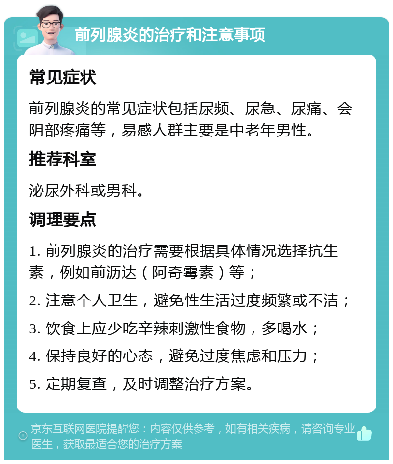 前列腺炎的治疗和注意事项 常见症状 前列腺炎的常见症状包括尿频、尿急、尿痛、会阴部疼痛等，易感人群主要是中老年男性。 推荐科室 泌尿外科或男科。 调理要点 1. 前列腺炎的治疗需要根据具体情况选择抗生素，例如前沥达（阿奇霉素）等； 2. 注意个人卫生，避免性生活过度频繁或不洁； 3. 饮食上应少吃辛辣刺激性食物，多喝水； 4. 保持良好的心态，避免过度焦虑和压力； 5. 定期复查，及时调整治疗方案。