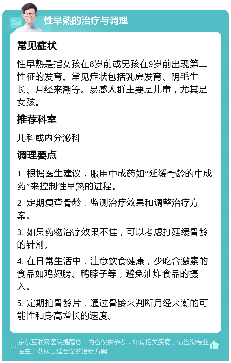 性早熟的治疗与调理 常见症状 性早熟是指女孩在8岁前或男孩在9岁前出现第二性征的发育。常见症状包括乳房发育、阴毛生长、月经来潮等。易感人群主要是儿童，尤其是女孩。 推荐科室 儿科或内分泌科 调理要点 1. 根据医生建议，服用中成药如“延缓骨龄的中成药”来控制性早熟的进程。 2. 定期复查骨龄，监测治疗效果和调整治疗方案。 3. 如果药物治疗效果不佳，可以考虑打延缓骨龄的针剂。 4. 在日常生活中，注意饮食健康，少吃含激素的食品如鸡翅膀、鸭脖子等，避免油炸食品的摄入。 5. 定期拍骨龄片，通过骨龄来判断月经来潮的可能性和身高增长的速度。