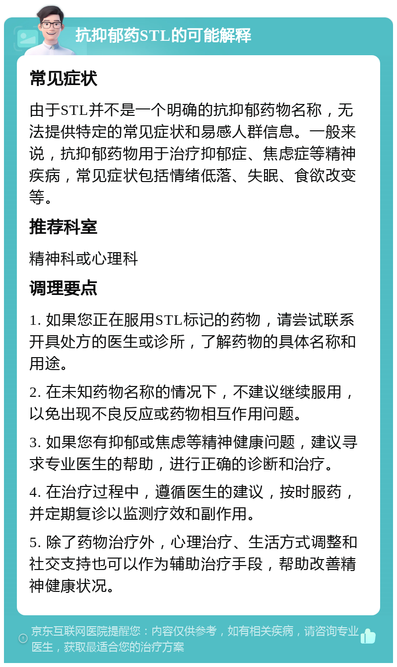 抗抑郁药STL的可能解释 常见症状 由于STL并不是一个明确的抗抑郁药物名称，无法提供特定的常见症状和易感人群信息。一般来说，抗抑郁药物用于治疗抑郁症、焦虑症等精神疾病，常见症状包括情绪低落、失眠、食欲改变等。 推荐科室 精神科或心理科 调理要点 1. 如果您正在服用STL标记的药物，请尝试联系开具处方的医生或诊所，了解药物的具体名称和用途。 2. 在未知药物名称的情况下，不建议继续服用，以免出现不良反应或药物相互作用问题。 3. 如果您有抑郁或焦虑等精神健康问题，建议寻求专业医生的帮助，进行正确的诊断和治疗。 4. 在治疗过程中，遵循医生的建议，按时服药，并定期复诊以监测疗效和副作用。 5. 除了药物治疗外，心理治疗、生活方式调整和社交支持也可以作为辅助治疗手段，帮助改善精神健康状况。