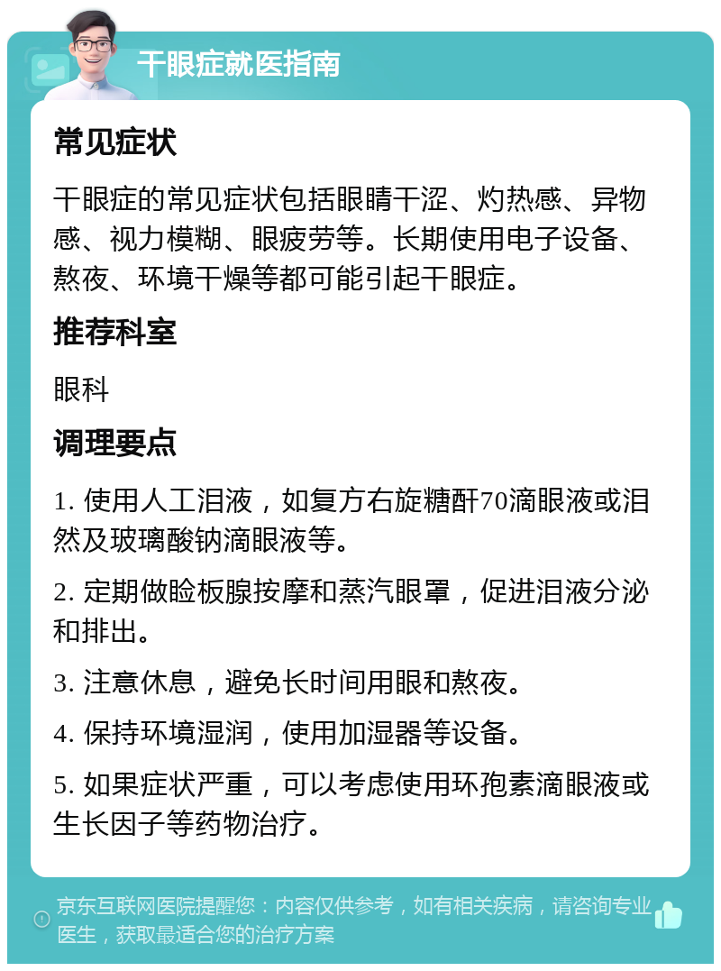 干眼症就医指南 常见症状 干眼症的常见症状包括眼睛干涩、灼热感、异物感、视力模糊、眼疲劳等。长期使用电子设备、熬夜、环境干燥等都可能引起干眼症。 推荐科室 眼科 调理要点 1. 使用人工泪液，如复方右旋糖酐70滴眼液或泪然及玻璃酸钠滴眼液等。 2. 定期做睑板腺按摩和蒸汽眼罩，促进泪液分泌和排出。 3. 注意休息，避免长时间用眼和熬夜。 4. 保持环境湿润，使用加湿器等设备。 5. 如果症状严重，可以考虑使用环孢素滴眼液或生长因子等药物治疗。