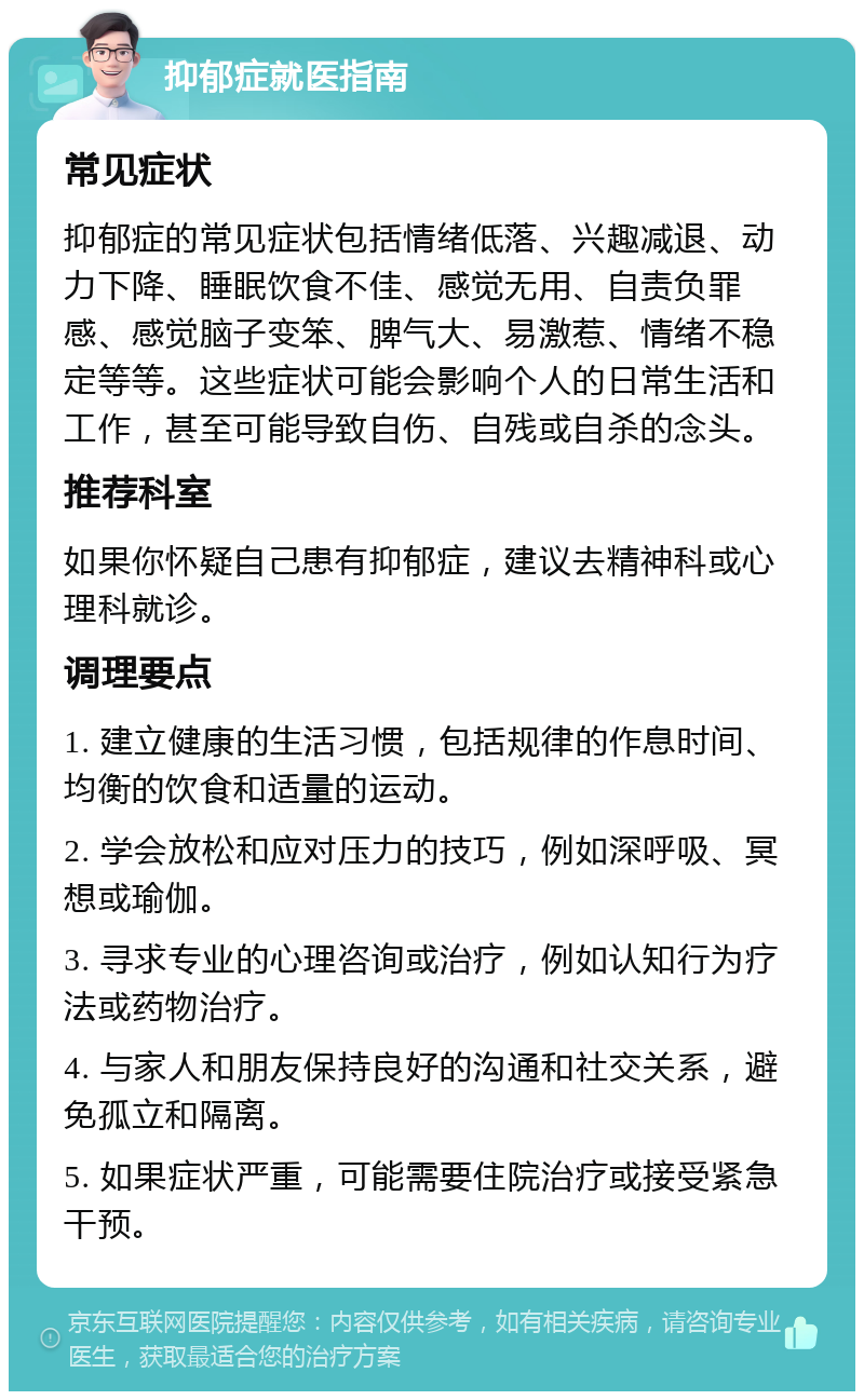 抑郁症就医指南 常见症状 抑郁症的常见症状包括情绪低落、兴趣减退、动力下降、睡眠饮食不佳、感觉无用、自责负罪感、感觉脑子变笨、脾气大、易激惹、情绪不稳定等等。这些症状可能会影响个人的日常生活和工作，甚至可能导致自伤、自残或自杀的念头。 推荐科室 如果你怀疑自己患有抑郁症，建议去精神科或心理科就诊。 调理要点 1. 建立健康的生活习惯，包括规律的作息时间、均衡的饮食和适量的运动。 2. 学会放松和应对压力的技巧，例如深呼吸、冥想或瑜伽。 3. 寻求专业的心理咨询或治疗，例如认知行为疗法或药物治疗。 4. 与家人和朋友保持良好的沟通和社交关系，避免孤立和隔离。 5. 如果症状严重，可能需要住院治疗或接受紧急干预。