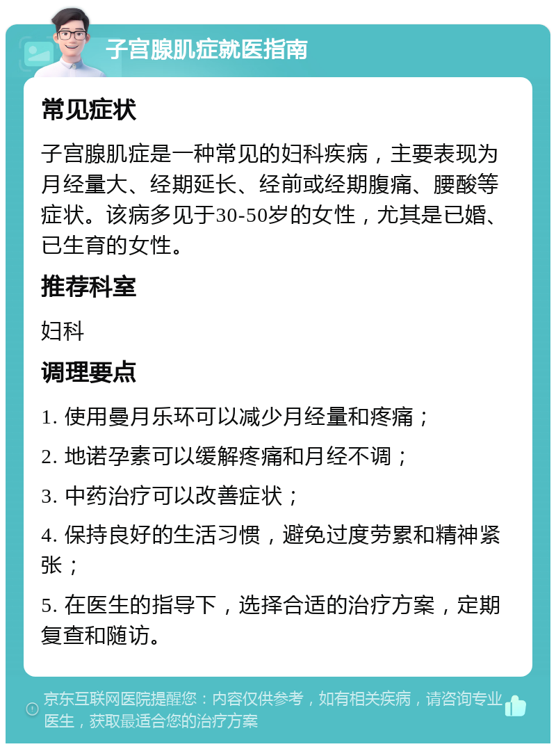 子宫腺肌症就医指南 常见症状 子宫腺肌症是一种常见的妇科疾病，主要表现为月经量大、经期延长、经前或经期腹痛、腰酸等症状。该病多见于30-50岁的女性，尤其是已婚、已生育的女性。 推荐科室 妇科 调理要点 1. 使用曼月乐环可以减少月经量和疼痛； 2. 地诺孕素可以缓解疼痛和月经不调； 3. 中药治疗可以改善症状； 4. 保持良好的生活习惯，避免过度劳累和精神紧张； 5. 在医生的指导下，选择合适的治疗方案，定期复查和随访。