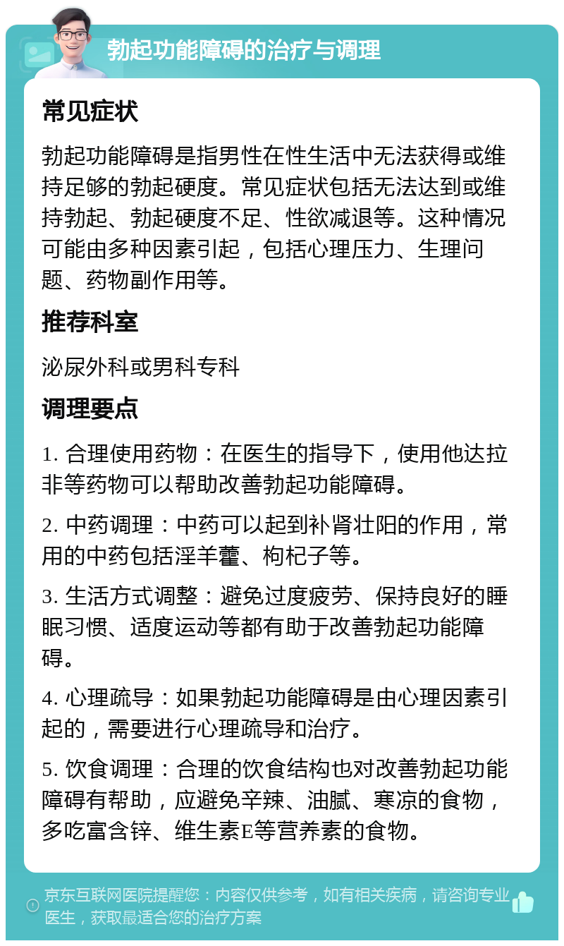 勃起功能障碍的治疗与调理 常见症状 勃起功能障碍是指男性在性生活中无法获得或维持足够的勃起硬度。常见症状包括无法达到或维持勃起、勃起硬度不足、性欲减退等。这种情况可能由多种因素引起，包括心理压力、生理问题、药物副作用等。 推荐科室 泌尿外科或男科专科 调理要点 1. 合理使用药物：在医生的指导下，使用他达拉非等药物可以帮助改善勃起功能障碍。 2. 中药调理：中药可以起到补肾壮阳的作用，常用的中药包括淫羊藿、枸杞子等。 3. 生活方式调整：避免过度疲劳、保持良好的睡眠习惯、适度运动等都有助于改善勃起功能障碍。 4. 心理疏导：如果勃起功能障碍是由心理因素引起的，需要进行心理疏导和治疗。 5. 饮食调理：合理的饮食结构也对改善勃起功能障碍有帮助，应避免辛辣、油腻、寒凉的食物，多吃富含锌、维生素E等营养素的食物。