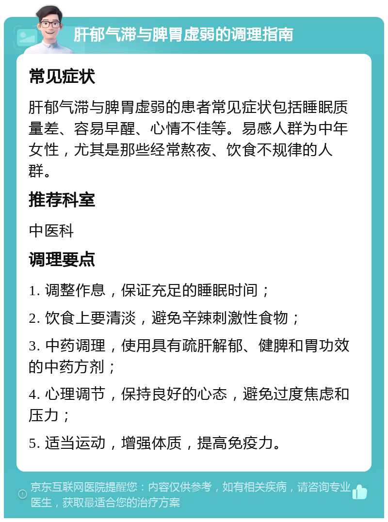 肝郁气滞与脾胃虚弱的调理指南 常见症状 肝郁气滞与脾胃虚弱的患者常见症状包括睡眠质量差、容易早醒、心情不佳等。易感人群为中年女性，尤其是那些经常熬夜、饮食不规律的人群。 推荐科室 中医科 调理要点 1. 调整作息，保证充足的睡眠时间； 2. 饮食上要清淡，避免辛辣刺激性食物； 3. 中药调理，使用具有疏肝解郁、健脾和胃功效的中药方剂； 4. 心理调节，保持良好的心态，避免过度焦虑和压力； 5. 适当运动，增强体质，提高免疫力。