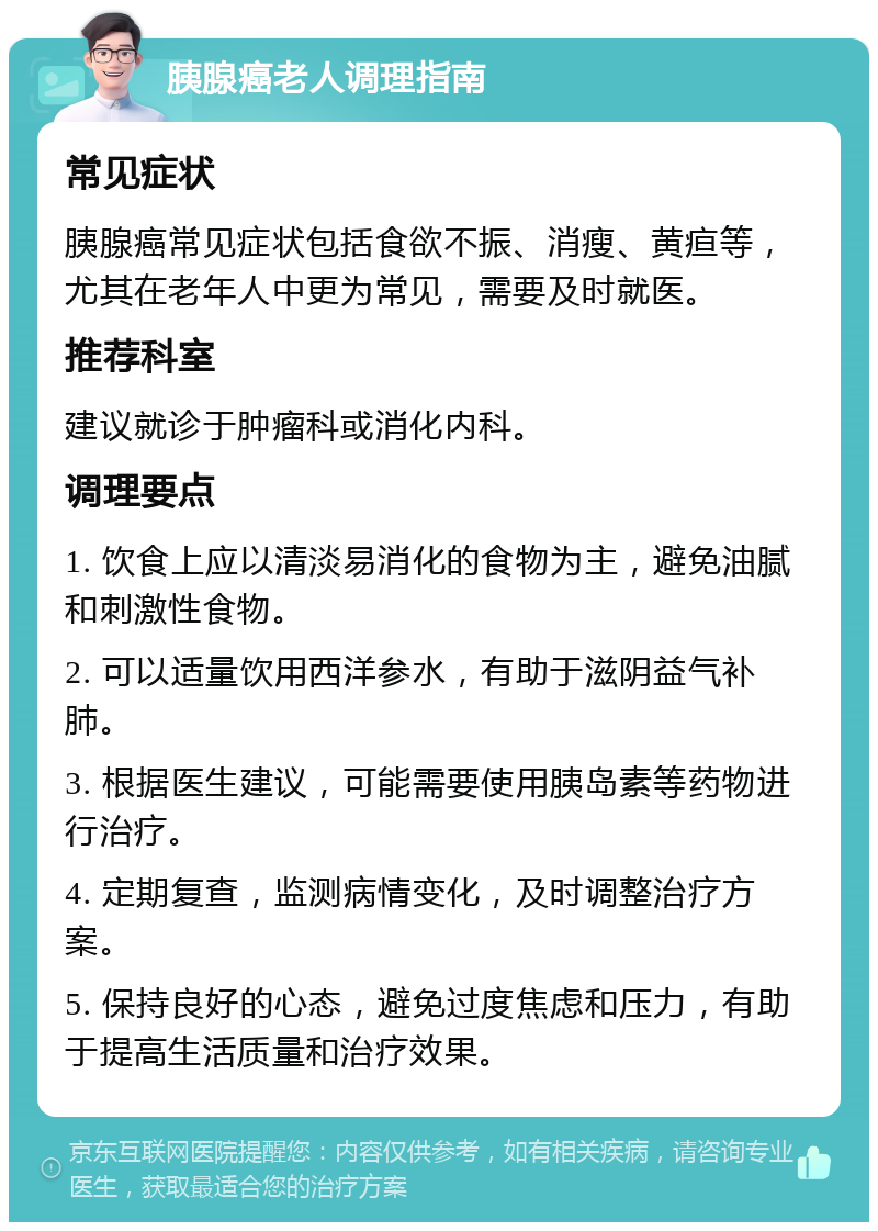 胰腺癌老人调理指南 常见症状 胰腺癌常见症状包括食欲不振、消瘦、黄疸等，尤其在老年人中更为常见，需要及时就医。 推荐科室 建议就诊于肿瘤科或消化内科。 调理要点 1. 饮食上应以清淡易消化的食物为主，避免油腻和刺激性食物。 2. 可以适量饮用西洋参水，有助于滋阴益气补肺。 3. 根据医生建议，可能需要使用胰岛素等药物进行治疗。 4. 定期复查，监测病情变化，及时调整治疗方案。 5. 保持良好的心态，避免过度焦虑和压力，有助于提高生活质量和治疗效果。