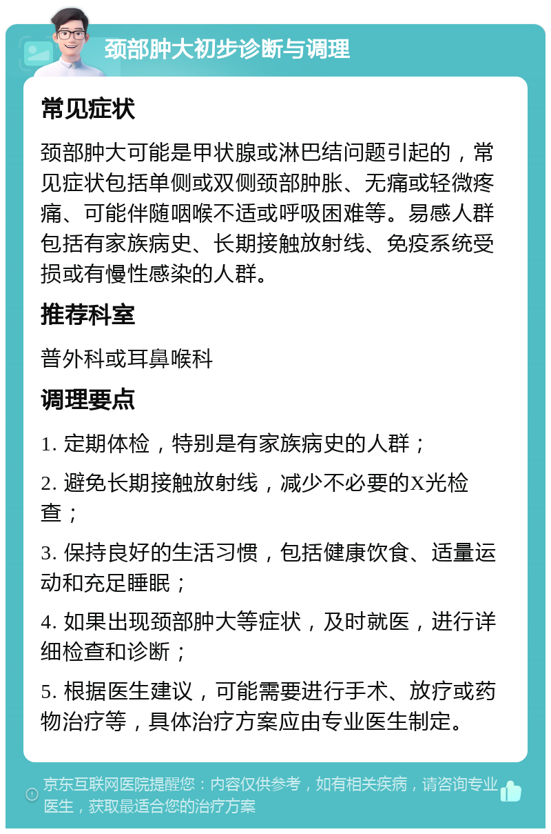 颈部肿大初步诊断与调理 常见症状 颈部肿大可能是甲状腺或淋巴结问题引起的，常见症状包括单侧或双侧颈部肿胀、无痛或轻微疼痛、可能伴随咽喉不适或呼吸困难等。易感人群包括有家族病史、长期接触放射线、免疫系统受损或有慢性感染的人群。 推荐科室 普外科或耳鼻喉科 调理要点 1. 定期体检，特别是有家族病史的人群； 2. 避免长期接触放射线，减少不必要的X光检查； 3. 保持良好的生活习惯，包括健康饮食、适量运动和充足睡眠； 4. 如果出现颈部肿大等症状，及时就医，进行详细检查和诊断； 5. 根据医生建议，可能需要进行手术、放疗或药物治疗等，具体治疗方案应由专业医生制定。