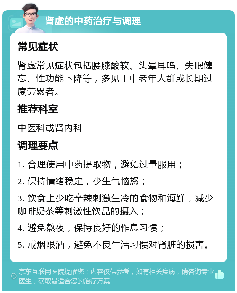 肾虚的中药治疗与调理 常见症状 肾虚常见症状包括腰膝酸软、头晕耳鸣、失眠健忘、性功能下降等，多见于中老年人群或长期过度劳累者。 推荐科室 中医科或肾内科 调理要点 1. 合理使用中药提取物，避免过量服用； 2. 保持情绪稳定，少生气恼怒； 3. 饮食上少吃辛辣刺激生冷的食物和海鲜，减少咖啡奶茶等刺激性饮品的摄入； 4. 避免熬夜，保持良好的作息习惯； 5. 戒烟限酒，避免不良生活习惯对肾脏的损害。