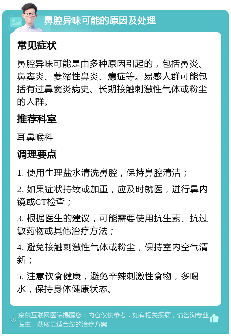 鼻腔异味可能的原因及处理 常见症状 鼻腔异味可能是由多种原因引起的，包括鼻炎、鼻窦炎、萎缩性鼻炎、癔症等。易感人群可能包括有过鼻窦炎病史、长期接触刺激性气体或粉尘的人群。 推荐科室 耳鼻喉科 调理要点 1. 使用生理盐水清洗鼻腔，保持鼻腔清洁； 2. 如果症状持续或加重，应及时就医，进行鼻内镜或CT检查； 3. 根据医生的建议，可能需要使用抗生素、抗过敏药物或其他治疗方法； 4. 避免接触刺激性气体或粉尘，保持室内空气清新； 5. 注意饮食健康，避免辛辣刺激性食物，多喝水，保持身体健康状态。