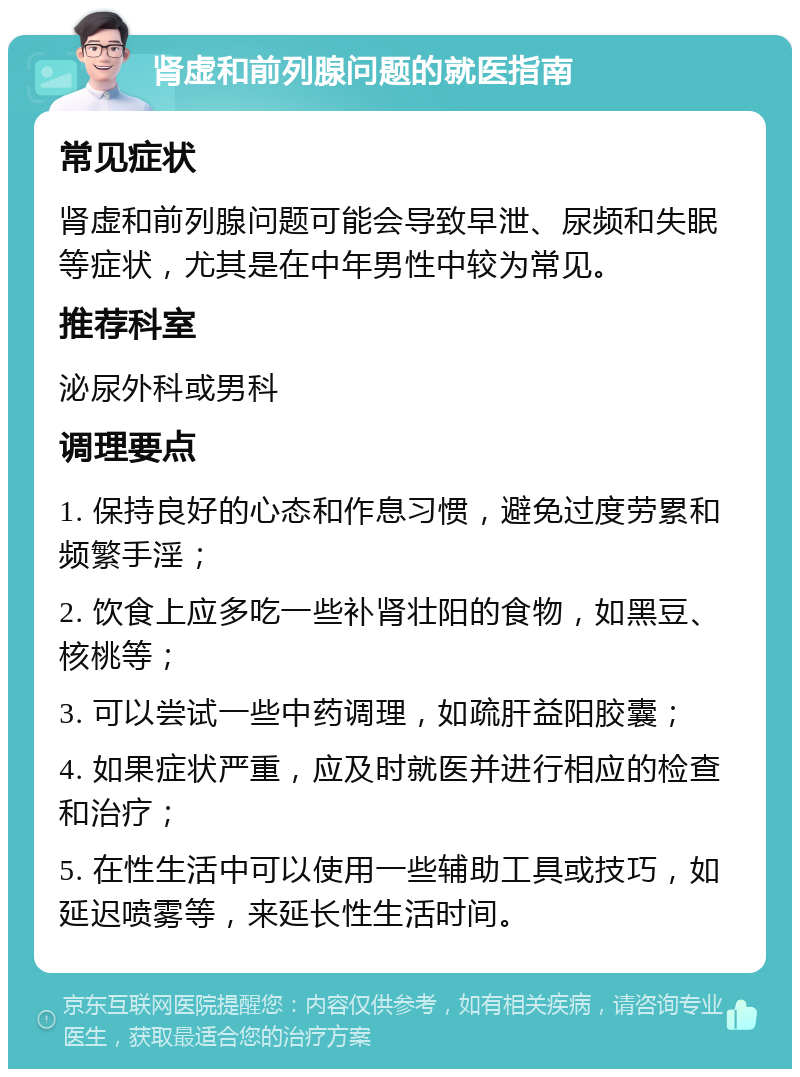 肾虚和前列腺问题的就医指南 常见症状 肾虚和前列腺问题可能会导致早泄、尿频和失眠等症状，尤其是在中年男性中较为常见。 推荐科室 泌尿外科或男科 调理要点 1. 保持良好的心态和作息习惯，避免过度劳累和频繁手淫； 2. 饮食上应多吃一些补肾壮阳的食物，如黑豆、核桃等； 3. 可以尝试一些中药调理，如疏肝益阳胶囊； 4. 如果症状严重，应及时就医并进行相应的检查和治疗； 5. 在性生活中可以使用一些辅助工具或技巧，如延迟喷雾等，来延长性生活时间。