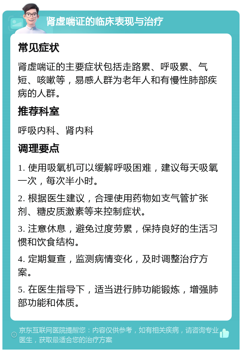 肾虚喘证的临床表现与治疗 常见症状 肾虚喘证的主要症状包括走路累、呼吸累、气短、咳嗽等，易感人群为老年人和有慢性肺部疾病的人群。 推荐科室 呼吸内科、肾内科 调理要点 1. 使用吸氧机可以缓解呼吸困难，建议每天吸氧一次，每次半小时。 2. 根据医生建议，合理使用药物如支气管扩张剂、糖皮质激素等来控制症状。 3. 注意休息，避免过度劳累，保持良好的生活习惯和饮食结构。 4. 定期复查，监测病情变化，及时调整治疗方案。 5. 在医生指导下，适当进行肺功能锻炼，增强肺部功能和体质。