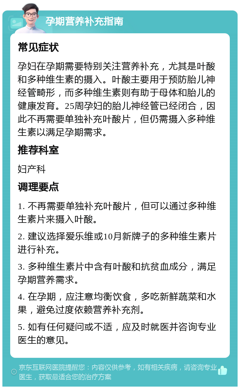 孕期营养补充指南 常见症状 孕妇在孕期需要特别关注营养补充，尤其是叶酸和多种维生素的摄入。叶酸主要用于预防胎儿神经管畸形，而多种维生素则有助于母体和胎儿的健康发育。25周孕妇的胎儿神经管已经闭合，因此不再需要单独补充叶酸片，但仍需摄入多种维生素以满足孕期需求。 推荐科室 妇产科 调理要点 1. 不再需要单独补充叶酸片，但可以通过多种维生素片来摄入叶酸。 2. 建议选择爱乐维或10月新牌子的多种维生素片进行补充。 3. 多种维生素片中含有叶酸和抗贫血成分，满足孕期营养需求。 4. 在孕期，应注意均衡饮食，多吃新鲜蔬菜和水果，避免过度依赖营养补充剂。 5. 如有任何疑问或不适，应及时就医并咨询专业医生的意见。