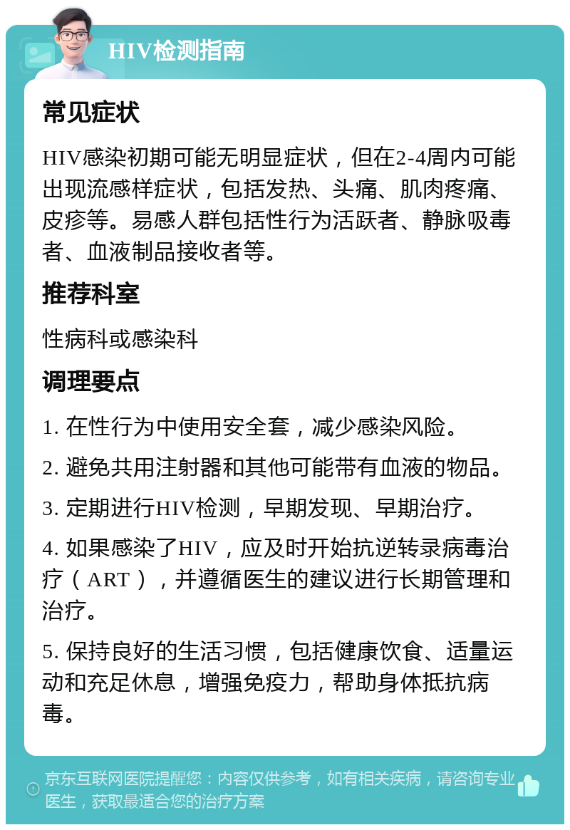 HIV检测指南 常见症状 HIV感染初期可能无明显症状，但在2-4周内可能出现流感样症状，包括发热、头痛、肌肉疼痛、皮疹等。易感人群包括性行为活跃者、静脉吸毒者、血液制品接收者等。 推荐科室 性病科或感染科 调理要点 1. 在性行为中使用安全套，减少感染风险。 2. 避免共用注射器和其他可能带有血液的物品。 3. 定期进行HIV检测，早期发现、早期治疗。 4. 如果感染了HIV，应及时开始抗逆转录病毒治疗（ART），并遵循医生的建议进行长期管理和治疗。 5. 保持良好的生活习惯，包括健康饮食、适量运动和充足休息，增强免疫力，帮助身体抵抗病毒。