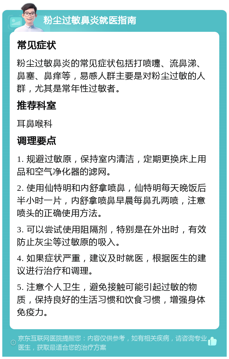 粉尘过敏鼻炎就医指南 常见症状 粉尘过敏鼻炎的常见症状包括打喷嚏、流鼻涕、鼻塞、鼻痒等，易感人群主要是对粉尘过敏的人群，尤其是常年性过敏者。 推荐科室 耳鼻喉科 调理要点 1. 规避过敏原，保持室内清洁，定期更换床上用品和空气净化器的滤网。 2. 使用仙特明和内舒拿喷鼻，仙特明每天晚饭后半小时一片，内舒拿喷鼻早晨每鼻孔两喷，注意喷头的正确使用方法。 3. 可以尝试使用阻隔剂，特别是在外出时，有效防止灰尘等过敏原的吸入。 4. 如果症状严重，建议及时就医，根据医生的建议进行治疗和调理。 5. 注意个人卫生，避免接触可能引起过敏的物质，保持良好的生活习惯和饮食习惯，增强身体免疫力。