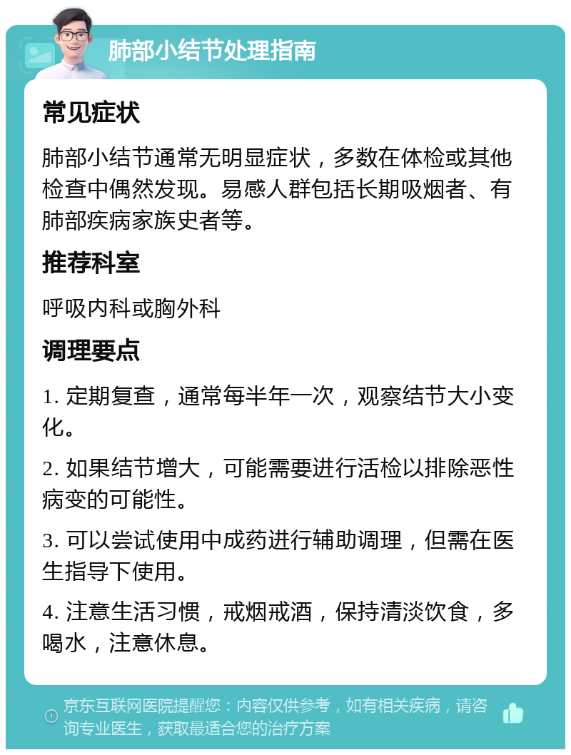 肺部小结节处理指南 常见症状 肺部小结节通常无明显症状，多数在体检或其他检查中偶然发现。易感人群包括长期吸烟者、有肺部疾病家族史者等。 推荐科室 呼吸内科或胸外科 调理要点 1. 定期复查，通常每半年一次，观察结节大小变化。 2. 如果结节增大，可能需要进行活检以排除恶性病变的可能性。 3. 可以尝试使用中成药进行辅助调理，但需在医生指导下使用。 4. 注意生活习惯，戒烟戒酒，保持清淡饮食，多喝水，注意休息。