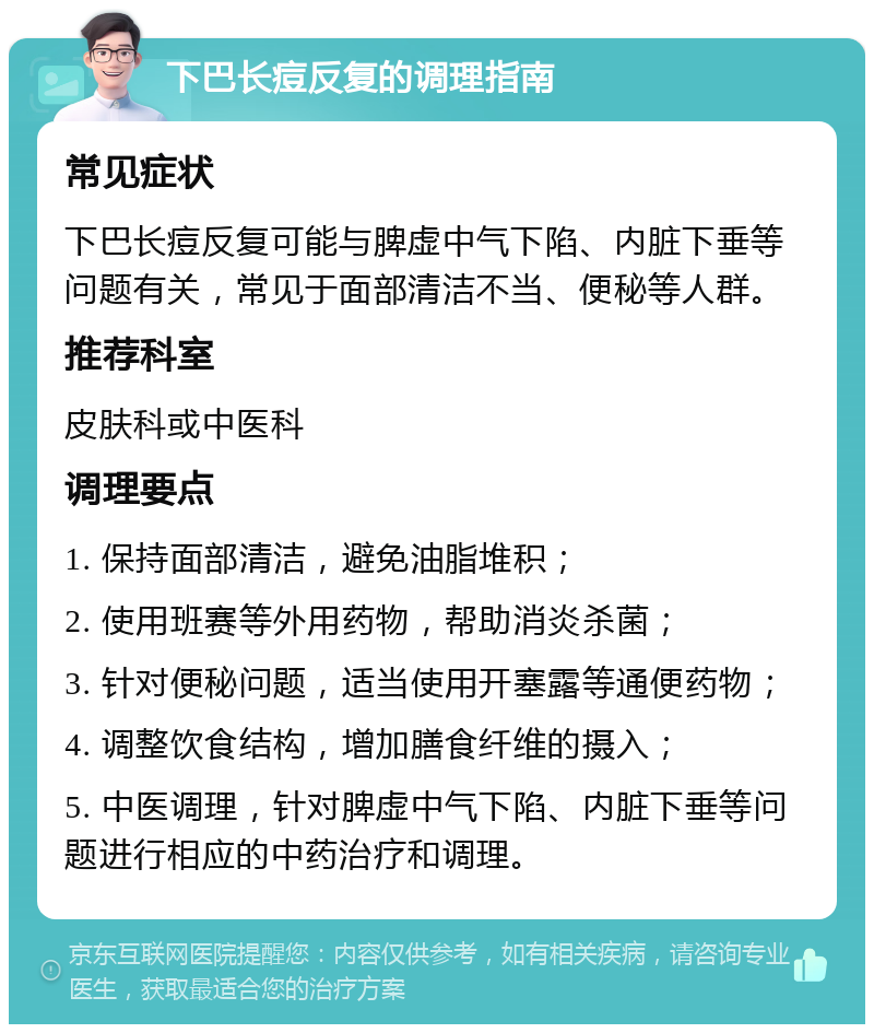 下巴长痘反复的调理指南 常见症状 下巴长痘反复可能与脾虚中气下陷、内脏下垂等问题有关，常见于面部清洁不当、便秘等人群。 推荐科室 皮肤科或中医科 调理要点 1. 保持面部清洁，避免油脂堆积； 2. 使用班赛等外用药物，帮助消炎杀菌； 3. 针对便秘问题，适当使用开塞露等通便药物； 4. 调整饮食结构，增加膳食纤维的摄入； 5. 中医调理，针对脾虚中气下陷、内脏下垂等问题进行相应的中药治疗和调理。