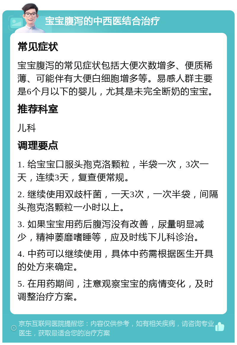 宝宝腹泻的中西医结合治疗 常见症状 宝宝腹泻的常见症状包括大便次数增多、便质稀薄、可能伴有大便白细胞增多等。易感人群主要是6个月以下的婴儿，尤其是未完全断奶的宝宝。 推荐科室 儿科 调理要点 1. 给宝宝口服头孢克洛颗粒，半袋一次，3次一天，连续3天，复查便常规。 2. 继续使用双歧杆菌，一天3次，一次半袋，间隔头孢克洛颗粒一小时以上。 3. 如果宝宝用药后腹泻没有改善，尿量明显减少，精神萎靡嗜睡等，应及时线下儿科诊治。 4. 中药可以继续使用，具体中药需根据医生开具的处方来确定。 5. 在用药期间，注意观察宝宝的病情变化，及时调整治疗方案。