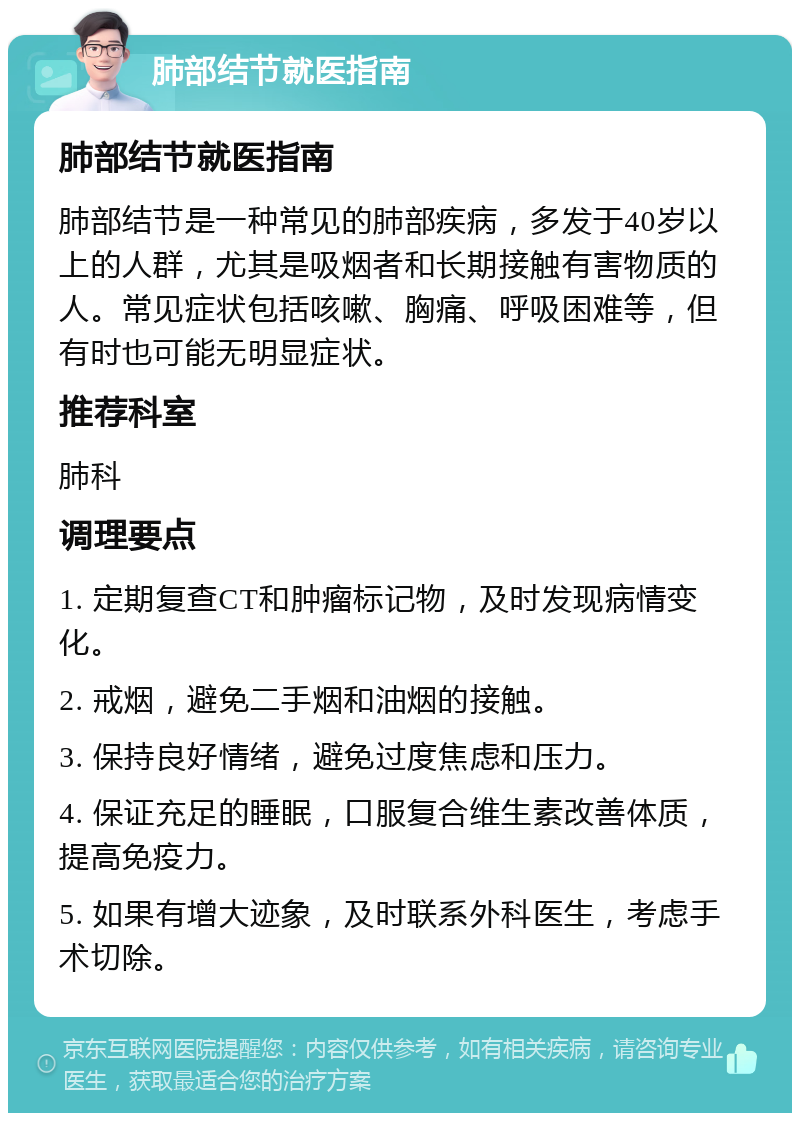 肺部结节就医指南 肺部结节就医指南 肺部结节是一种常见的肺部疾病，多发于40岁以上的人群，尤其是吸烟者和长期接触有害物质的人。常见症状包括咳嗽、胸痛、呼吸困难等，但有时也可能无明显症状。 推荐科室 肺科 调理要点 1. 定期复查CT和肿瘤标记物，及时发现病情变化。 2. 戒烟，避免二手烟和油烟的接触。 3. 保持良好情绪，避免过度焦虑和压力。 4. 保证充足的睡眠，口服复合维生素改善体质，提高免疫力。 5. 如果有增大迹象，及时联系外科医生，考虑手术切除。