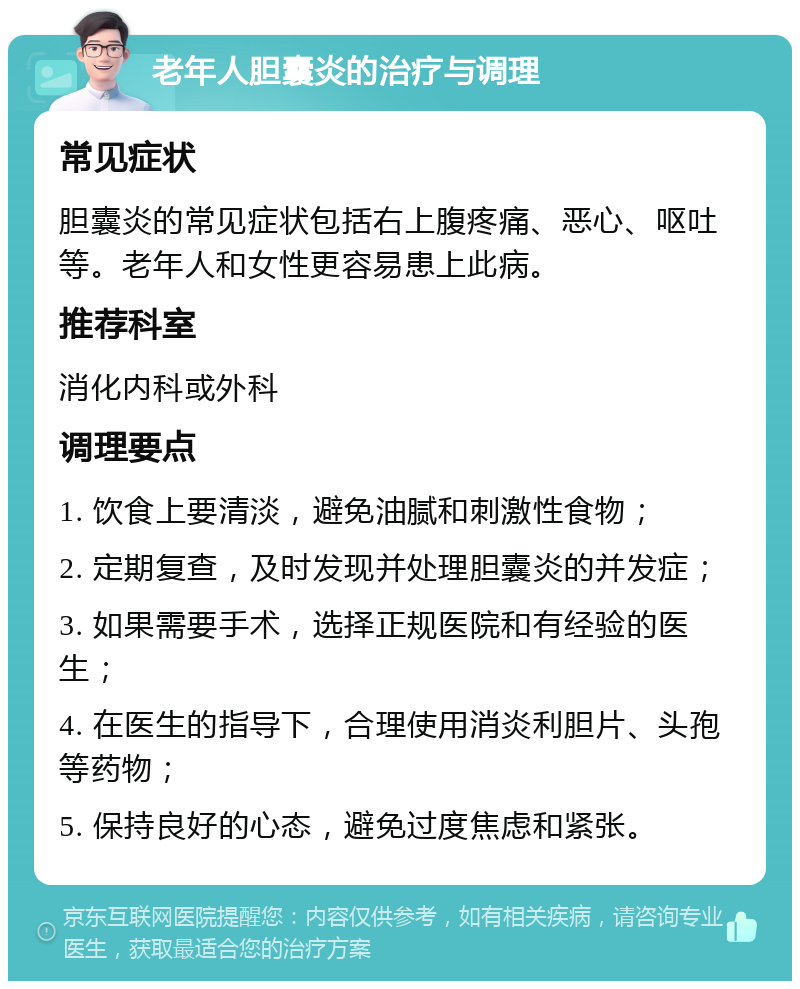 老年人胆囊炎的治疗与调理 常见症状 胆囊炎的常见症状包括右上腹疼痛、恶心、呕吐等。老年人和女性更容易患上此病。 推荐科室 消化内科或外科 调理要点 1. 饮食上要清淡，避免油腻和刺激性食物； 2. 定期复查，及时发现并处理胆囊炎的并发症； 3. 如果需要手术，选择正规医院和有经验的医生； 4. 在医生的指导下，合理使用消炎利胆片、头孢等药物； 5. 保持良好的心态，避免过度焦虑和紧张。