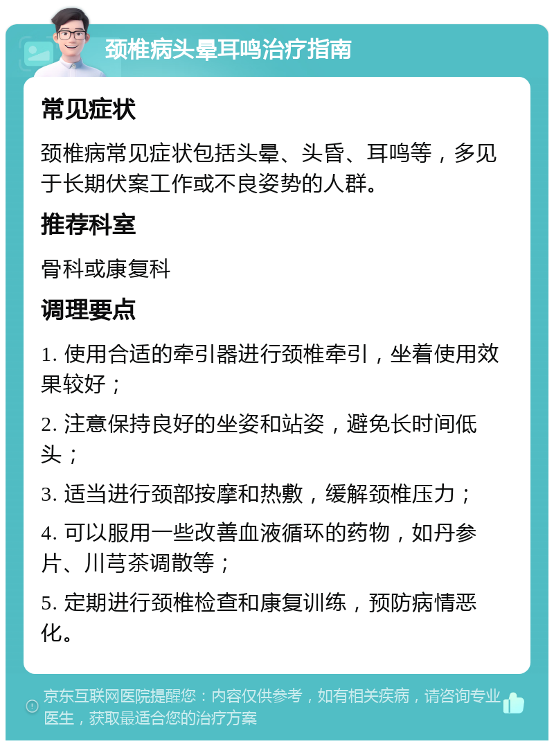 颈椎病头晕耳鸣治疗指南 常见症状 颈椎病常见症状包括头晕、头昏、耳鸣等，多见于长期伏案工作或不良姿势的人群。 推荐科室 骨科或康复科 调理要点 1. 使用合适的牵引器进行颈椎牵引，坐着使用效果较好； 2. 注意保持良好的坐姿和站姿，避免长时间低头； 3. 适当进行颈部按摩和热敷，缓解颈椎压力； 4. 可以服用一些改善血液循环的药物，如丹参片、川芎茶调散等； 5. 定期进行颈椎检查和康复训练，预防病情恶化。