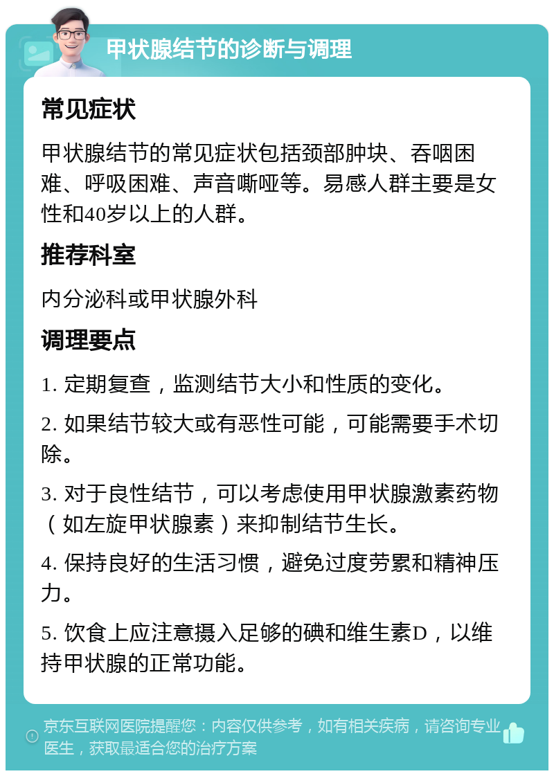 甲状腺结节的诊断与调理 常见症状 甲状腺结节的常见症状包括颈部肿块、吞咽困难、呼吸困难、声音嘶哑等。易感人群主要是女性和40岁以上的人群。 推荐科室 内分泌科或甲状腺外科 调理要点 1. 定期复查，监测结节大小和性质的变化。 2. 如果结节较大或有恶性可能，可能需要手术切除。 3. 对于良性结节，可以考虑使用甲状腺激素药物（如左旋甲状腺素）来抑制结节生长。 4. 保持良好的生活习惯，避免过度劳累和精神压力。 5. 饮食上应注意摄入足够的碘和维生素D，以维持甲状腺的正常功能。