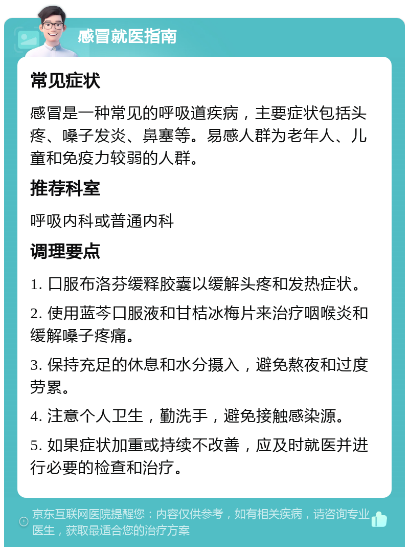 感冒就医指南 常见症状 感冒是一种常见的呼吸道疾病，主要症状包括头疼、嗓子发炎、鼻塞等。易感人群为老年人、儿童和免疫力较弱的人群。 推荐科室 呼吸内科或普通内科 调理要点 1. 口服布洛芬缓释胶囊以缓解头疼和发热症状。 2. 使用蓝芩口服液和甘桔冰梅片来治疗咽喉炎和缓解嗓子疼痛。 3. 保持充足的休息和水分摄入，避免熬夜和过度劳累。 4. 注意个人卫生，勤洗手，避免接触感染源。 5. 如果症状加重或持续不改善，应及时就医并进行必要的检查和治疗。