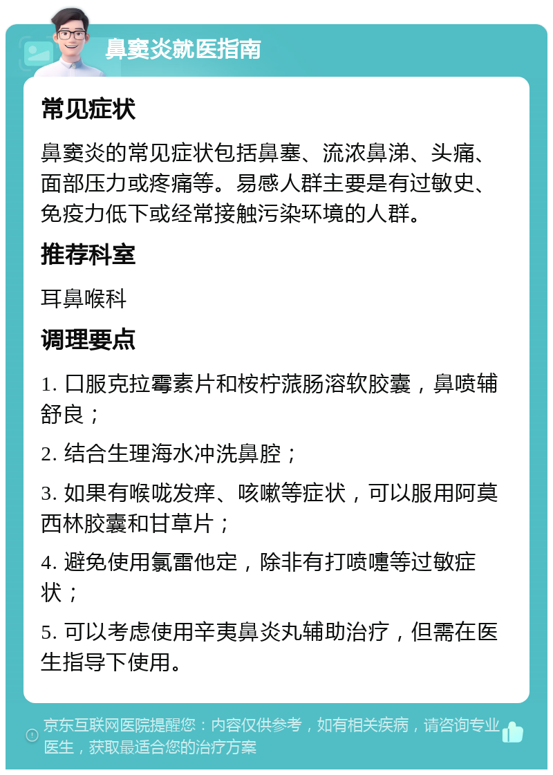 鼻窦炎就医指南 常见症状 鼻窦炎的常见症状包括鼻塞、流浓鼻涕、头痛、面部压力或疼痛等。易感人群主要是有过敏史、免疫力低下或经常接触污染环境的人群。 推荐科室 耳鼻喉科 调理要点 1. 口服克拉霉素片和桉柠蒎肠溶软胶囊，鼻喷辅舒良； 2. 结合生理海水冲洗鼻腔； 3. 如果有喉咙发痒、咳嗽等症状，可以服用阿莫西林胶囊和甘草片； 4. 避免使用氯雷他定，除非有打喷嚏等过敏症状； 5. 可以考虑使用辛夷鼻炎丸辅助治疗，但需在医生指导下使用。