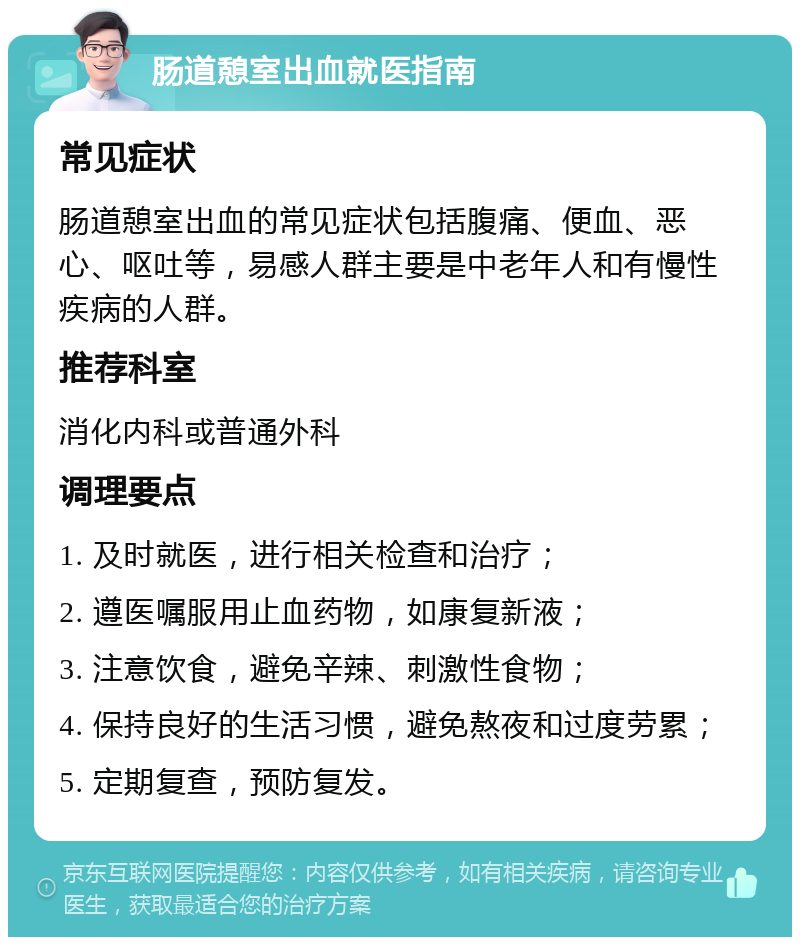 肠道憩室出血就医指南 常见症状 肠道憩室出血的常见症状包括腹痛、便血、恶心、呕吐等，易感人群主要是中老年人和有慢性疾病的人群。 推荐科室 消化内科或普通外科 调理要点 1. 及时就医，进行相关检查和治疗； 2. 遵医嘱服用止血药物，如康复新液； 3. 注意饮食，避免辛辣、刺激性食物； 4. 保持良好的生活习惯，避免熬夜和过度劳累； 5. 定期复查，预防复发。