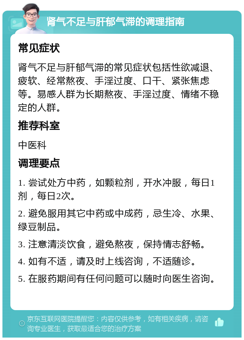 肾气不足与肝郁气滞的调理指南 常见症状 肾气不足与肝郁气滞的常见症状包括性欲减退、疲软、经常熬夜、手淫过度、口干、紧张焦虑等。易感人群为长期熬夜、手淫过度、情绪不稳定的人群。 推荐科室 中医科 调理要点 1. 尝试处方中药，如颗粒剂，开水冲服，每日1剂，每日2次。 2. 避免服用其它中药或中成药，忌生冷、水果、绿豆制品。 3. 注意清淡饮食，避免熬夜，保持情志舒畅。 4. 如有不适，请及时上线咨询，不适随诊。 5. 在服药期间有任何问题可以随时向医生咨询。