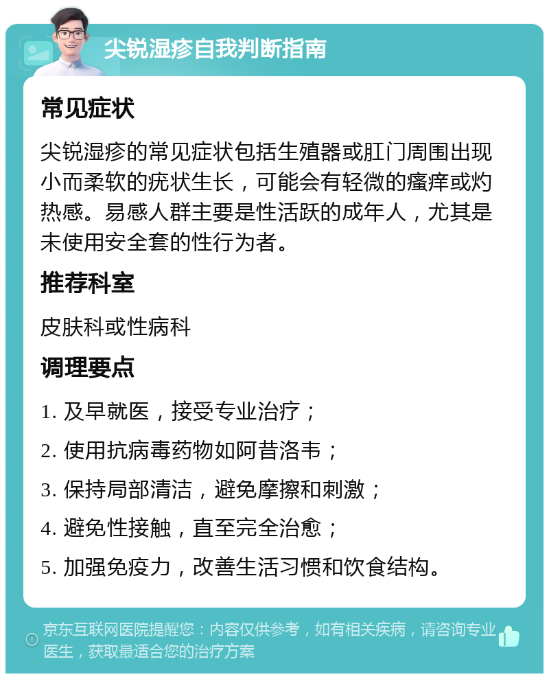 尖锐湿疹自我判断指南 常见症状 尖锐湿疹的常见症状包括生殖器或肛门周围出现小而柔软的疣状生长，可能会有轻微的瘙痒或灼热感。易感人群主要是性活跃的成年人，尤其是未使用安全套的性行为者。 推荐科室 皮肤科或性病科 调理要点 1. 及早就医，接受专业治疗； 2. 使用抗病毒药物如阿昔洛韦； 3. 保持局部清洁，避免摩擦和刺激； 4. 避免性接触，直至完全治愈； 5. 加强免疫力，改善生活习惯和饮食结构。