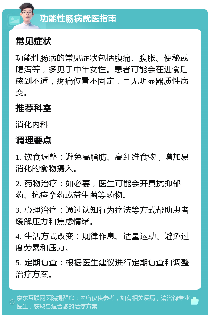 功能性肠病就医指南 常见症状 功能性肠病的常见症状包括腹痛、腹胀、便秘或腹泻等，多见于中年女性。患者可能会在进食后感到不适，疼痛位置不固定，且无明显器质性病变。 推荐科室 消化内科 调理要点 1. 饮食调整：避免高脂肪、高纤维食物，增加易消化的食物摄入。 2. 药物治疗：如必要，医生可能会开具抗抑郁药、抗痉挛药或益生菌等药物。 3. 心理治疗：通过认知行为疗法等方式帮助患者缓解压力和焦虑情绪。 4. 生活方式改变：规律作息、适量运动、避免过度劳累和压力。 5. 定期复查：根据医生建议进行定期复查和调整治疗方案。