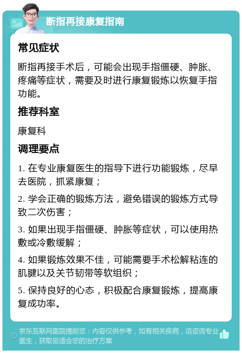 断指再接康复指南 常见症状 断指再接手术后，可能会出现手指僵硬、肿胀、疼痛等症状，需要及时进行康复锻炼以恢复手指功能。 推荐科室 康复科 调理要点 1. 在专业康复医生的指导下进行功能锻炼，尽早去医院，抓紧康复； 2. 学会正确的锻炼方法，避免错误的锻炼方式导致二次伤害； 3. 如果出现手指僵硬、肿胀等症状，可以使用热敷或冷敷缓解； 4. 如果锻炼效果不佳，可能需要手术松解粘连的肌腱以及关节韧带等软组织； 5. 保持良好的心态，积极配合康复锻炼，提高康复成功率。