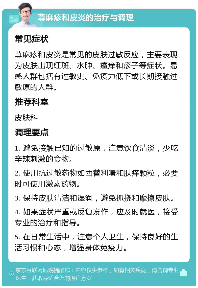 荨麻疹和皮炎的治疗与调理 常见症状 荨麻疹和皮炎是常见的皮肤过敏反应，主要表现为皮肤出现红斑、水肿、瘙痒和疹子等症状。易感人群包括有过敏史、免疫力低下或长期接触过敏原的人群。 推荐科室 皮肤科 调理要点 1. 避免接触已知的过敏原，注意饮食清淡，少吃辛辣刺激的食物。 2. 使用抗过敏药物如西替利嗪和肤痒颗粒，必要时可使用激素药物。 3. 保持皮肤清洁和湿润，避免抓挠和摩擦皮肤。 4. 如果症状严重或反复发作，应及时就医，接受专业的治疗和指导。 5. 在日常生活中，注意个人卫生，保持良好的生活习惯和心态，增强身体免疫力。