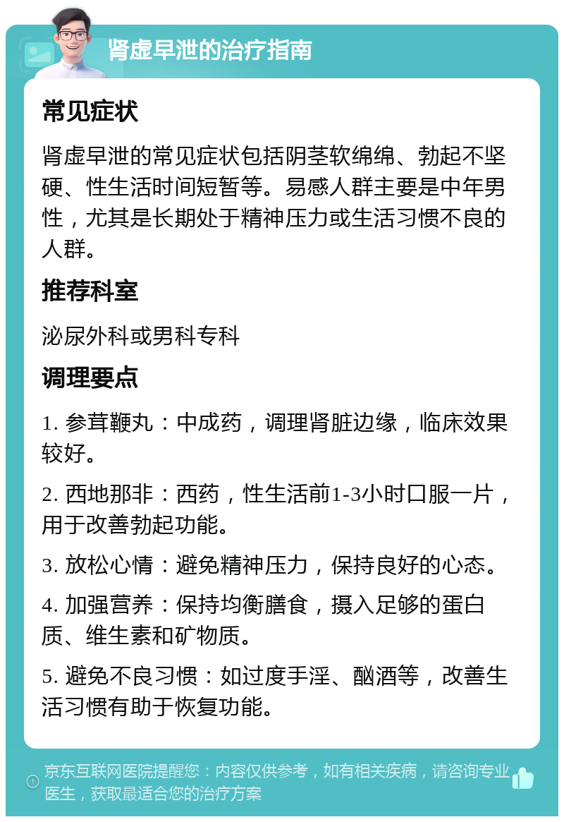 肾虚早泄的治疗指南 常见症状 肾虚早泄的常见症状包括阴茎软绵绵、勃起不坚硬、性生活时间短暂等。易感人群主要是中年男性，尤其是长期处于精神压力或生活习惯不良的人群。 推荐科室 泌尿外科或男科专科 调理要点 1. 参茸鞭丸：中成药，调理肾脏边缘，临床效果较好。 2. 西地那非：西药，性生活前1-3小时口服一片，用于改善勃起功能。 3. 放松心情：避免精神压力，保持良好的心态。 4. 加强营养：保持均衡膳食，摄入足够的蛋白质、维生素和矿物质。 5. 避免不良习惯：如过度手淫、酗酒等，改善生活习惯有助于恢复功能。