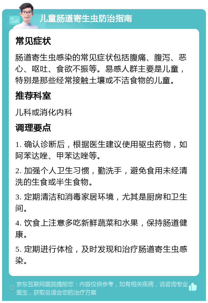 儿童肠道寄生虫防治指南 常见症状 肠道寄生虫感染的常见症状包括腹痛、腹泻、恶心、呕吐、食欲不振等。易感人群主要是儿童，特别是那些经常接触土壤或不洁食物的儿童。 推荐科室 儿科或消化内科 调理要点 1. 确认诊断后，根据医生建议使用驱虫药物，如阿苯达唑、甲苯达唑等。 2. 加强个人卫生习惯，勤洗手，避免食用未经清洗的生食或半生食物。 3. 定期清洁和消毒家居环境，尤其是厨房和卫生间。 4. 饮食上注意多吃新鲜蔬菜和水果，保持肠道健康。 5. 定期进行体检，及时发现和治疗肠道寄生虫感染。