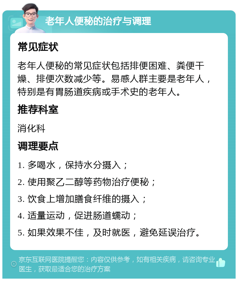 老年人便秘的治疗与调理 常见症状 老年人便秘的常见症状包括排便困难、粪便干燥、排便次数减少等。易感人群主要是老年人，特别是有胃肠道疾病或手术史的老年人。 推荐科室 消化科 调理要点 1. 多喝水，保持水分摄入； 2. 使用聚乙二醇等药物治疗便秘； 3. 饮食上增加膳食纤维的摄入； 4. 适量运动，促进肠道蠕动； 5. 如果效果不佳，及时就医，避免延误治疗。