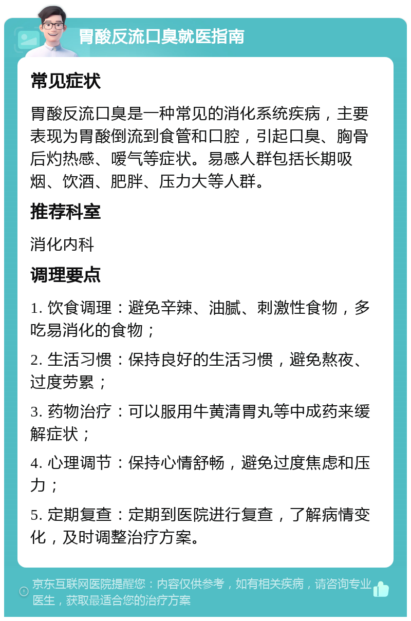 胃酸反流口臭就医指南 常见症状 胃酸反流口臭是一种常见的消化系统疾病，主要表现为胃酸倒流到食管和口腔，引起口臭、胸骨后灼热感、嗳气等症状。易感人群包括长期吸烟、饮酒、肥胖、压力大等人群。 推荐科室 消化内科 调理要点 1. 饮食调理：避免辛辣、油腻、刺激性食物，多吃易消化的食物； 2. 生活习惯：保持良好的生活习惯，避免熬夜、过度劳累； 3. 药物治疗：可以服用牛黄清胃丸等中成药来缓解症状； 4. 心理调节：保持心情舒畅，避免过度焦虑和压力； 5. 定期复查：定期到医院进行复查，了解病情变化，及时调整治疗方案。