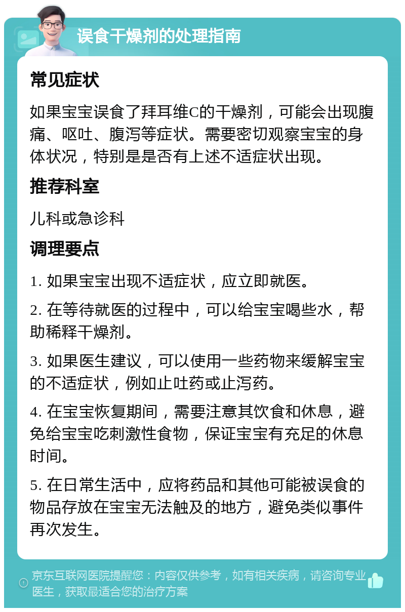 误食干燥剂的处理指南 常见症状 如果宝宝误食了拜耳维C的干燥剂，可能会出现腹痛、呕吐、腹泻等症状。需要密切观察宝宝的身体状况，特别是是否有上述不适症状出现。 推荐科室 儿科或急诊科 调理要点 1. 如果宝宝出现不适症状，应立即就医。 2. 在等待就医的过程中，可以给宝宝喝些水，帮助稀释干燥剂。 3. 如果医生建议，可以使用一些药物来缓解宝宝的不适症状，例如止吐药或止泻药。 4. 在宝宝恢复期间，需要注意其饮食和休息，避免给宝宝吃刺激性食物，保证宝宝有充足的休息时间。 5. 在日常生活中，应将药品和其他可能被误食的物品存放在宝宝无法触及的地方，避免类似事件再次发生。