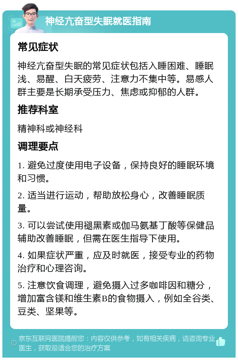 神经亢奋型失眠就医指南 常见症状 神经亢奋型失眠的常见症状包括入睡困难、睡眠浅、易醒、白天疲劳、注意力不集中等。易感人群主要是长期承受压力、焦虑或抑郁的人群。 推荐科室 精神科或神经科 调理要点 1. 避免过度使用电子设备，保持良好的睡眠环境和习惯。 2. 适当进行运动，帮助放松身心，改善睡眠质量。 3. 可以尝试使用褪黑素或伽马氨基丁酸等保健品辅助改善睡眠，但需在医生指导下使用。 4. 如果症状严重，应及时就医，接受专业的药物治疗和心理咨询。 5. 注意饮食调理，避免摄入过多咖啡因和糖分，增加富含镁和维生素B的食物摄入，例如全谷类、豆类、坚果等。