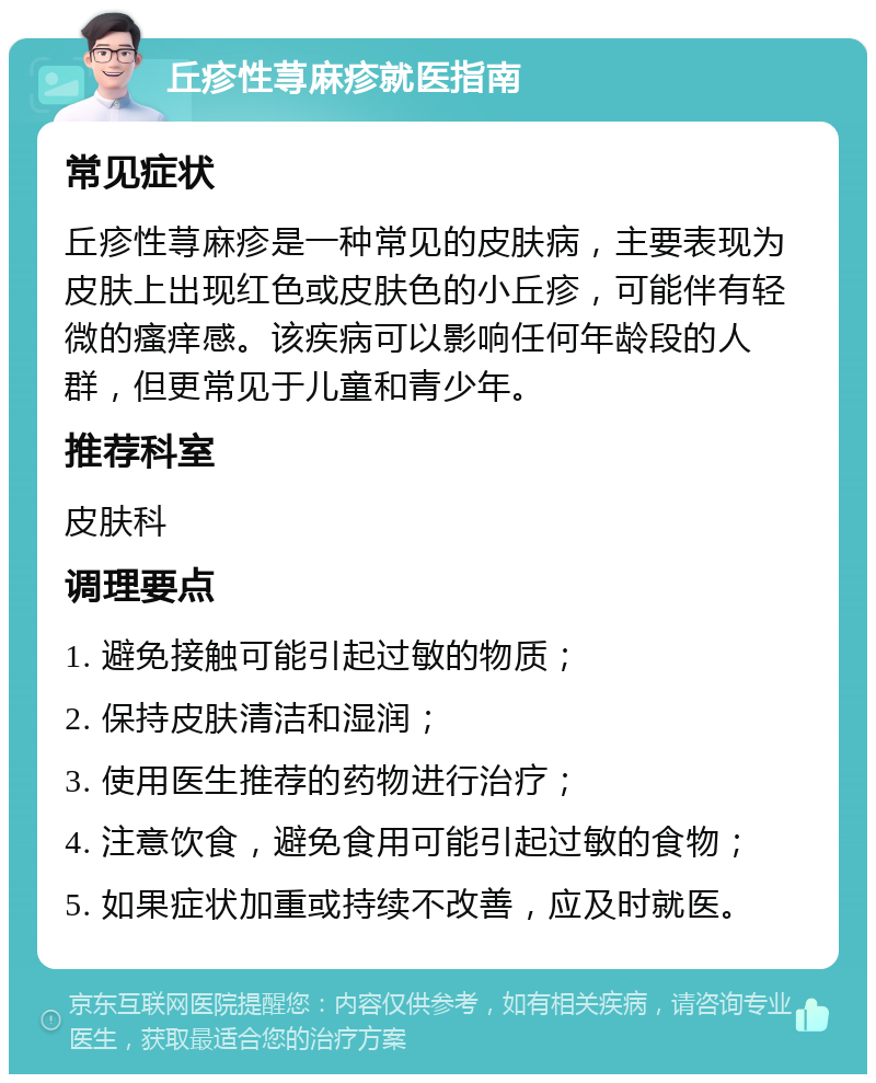 丘疹性荨麻疹就医指南 常见症状 丘疹性荨麻疹是一种常见的皮肤病，主要表现为皮肤上出现红色或皮肤色的小丘疹，可能伴有轻微的瘙痒感。该疾病可以影响任何年龄段的人群，但更常见于儿童和青少年。 推荐科室 皮肤科 调理要点 1. 避免接触可能引起过敏的物质； 2. 保持皮肤清洁和湿润； 3. 使用医生推荐的药物进行治疗； 4. 注意饮食，避免食用可能引起过敏的食物； 5. 如果症状加重或持续不改善，应及时就医。