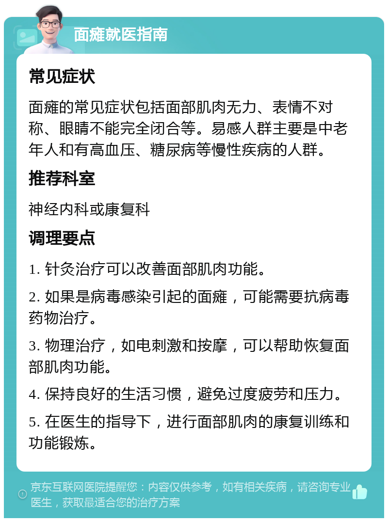 面瘫就医指南 常见症状 面瘫的常见症状包括面部肌肉无力、表情不对称、眼睛不能完全闭合等。易感人群主要是中老年人和有高血压、糖尿病等慢性疾病的人群。 推荐科室 神经内科或康复科 调理要点 1. 针灸治疗可以改善面部肌肉功能。 2. 如果是病毒感染引起的面瘫，可能需要抗病毒药物治疗。 3. 物理治疗，如电刺激和按摩，可以帮助恢复面部肌肉功能。 4. 保持良好的生活习惯，避免过度疲劳和压力。 5. 在医生的指导下，进行面部肌肉的康复训练和功能锻炼。