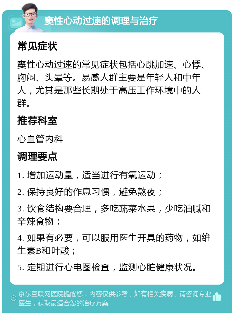 窦性心动过速的调理与治疗 常见症状 窦性心动过速的常见症状包括心跳加速、心悸、胸闷、头晕等。易感人群主要是年轻人和中年人，尤其是那些长期处于高压工作环境中的人群。 推荐科室 心血管内科 调理要点 1. 增加运动量，适当进行有氧运动； 2. 保持良好的作息习惯，避免熬夜； 3. 饮食结构要合理，多吃蔬菜水果，少吃油腻和辛辣食物； 4. 如果有必要，可以服用医生开具的药物，如维生素B和叶酸； 5. 定期进行心电图检查，监测心脏健康状况。