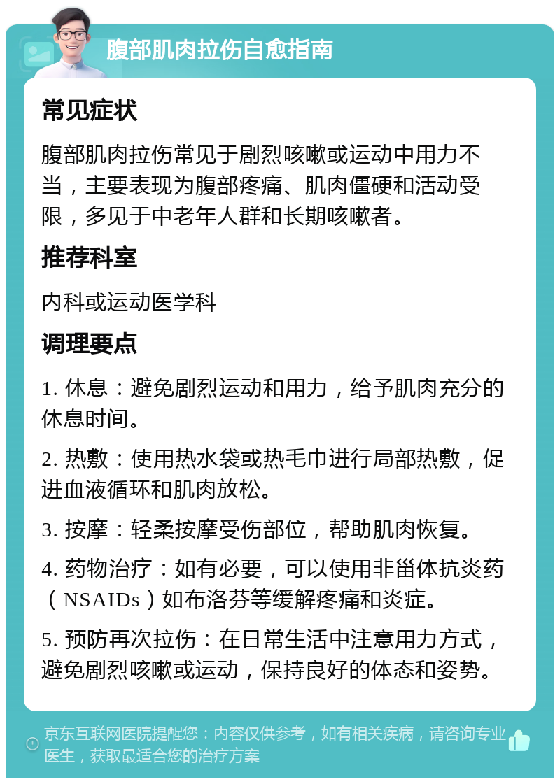 腹部肌肉拉伤自愈指南 常见症状 腹部肌肉拉伤常见于剧烈咳嗽或运动中用力不当，主要表现为腹部疼痛、肌肉僵硬和活动受限，多见于中老年人群和长期咳嗽者。 推荐科室 内科或运动医学科 调理要点 1. 休息：避免剧烈运动和用力，给予肌肉充分的休息时间。 2. 热敷：使用热水袋或热毛巾进行局部热敷，促进血液循环和肌肉放松。 3. 按摩：轻柔按摩受伤部位，帮助肌肉恢复。 4. 药物治疗：如有必要，可以使用非甾体抗炎药（NSAIDs）如布洛芬等缓解疼痛和炎症。 5. 预防再次拉伤：在日常生活中注意用力方式，避免剧烈咳嗽或运动，保持良好的体态和姿势。